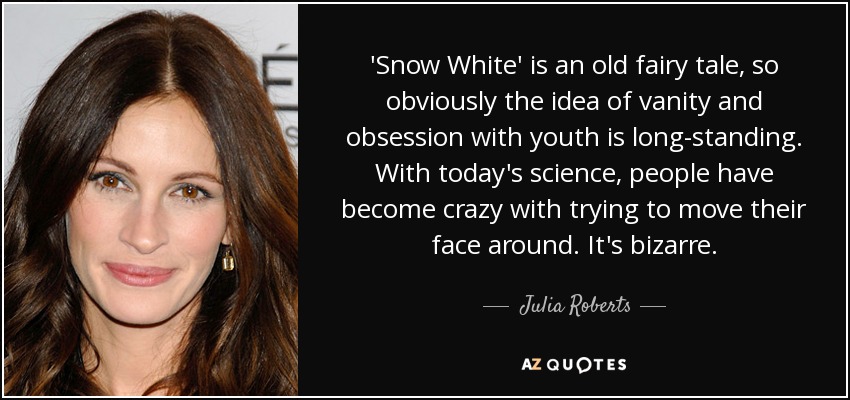 'Snow White' is an old fairy tale, so obviously the idea of vanity and obsession with youth is long-standing. With today's science, people have become crazy with trying to move their face around. It's bizarre. - Julia Roberts