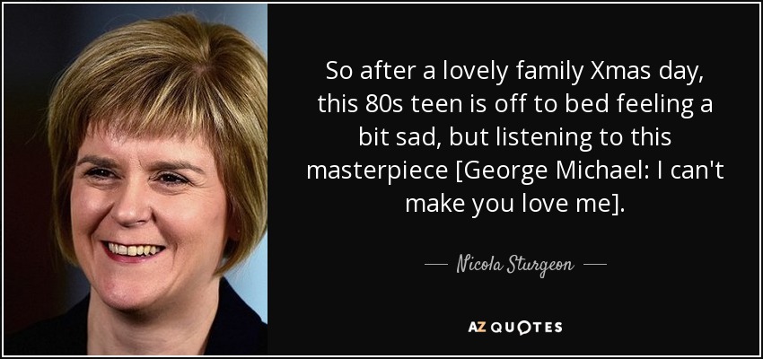 So after a lovely family Xmas day, this 80s teen is off to bed feeling a bit sad, but listening to this masterpiece [George Michael: I can't make you love me]. - Nicola Sturgeon