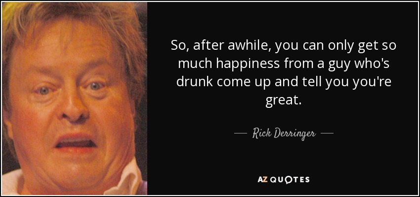 So, after awhile, you can only get so much happiness from a guy who's drunk come up and tell you you're great. - Rick Derringer