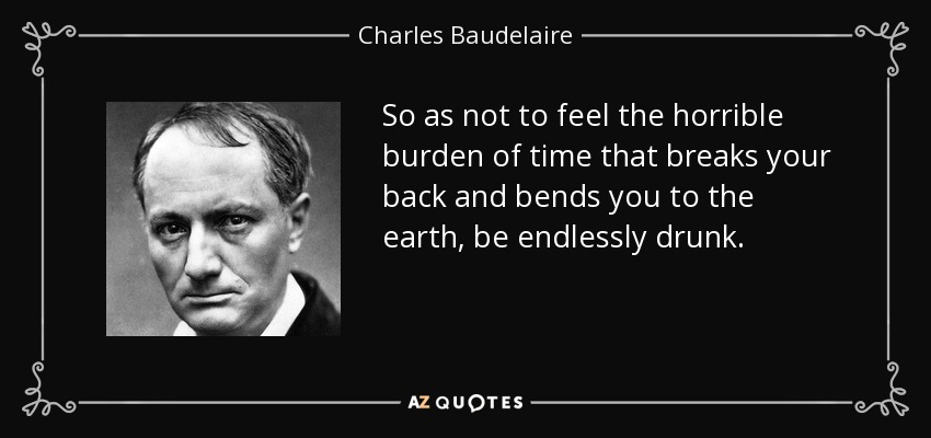 So as not to feel the horrible burden of time that breaks your back and bends you to the earth, be endlessly drunk. - Charles Baudelaire