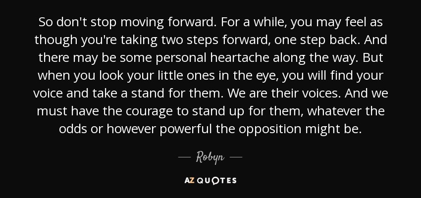 So don't stop moving forward. For a while, you may feel as though you're taking two steps forward, one step back. And there may be some personal heartache along the way. But when you look your little ones in the eye, you will find your voice and take a stand for them. We are their voices. And we must have the courage to stand up for them, whatever the odds or however powerful the opposition might be. - Robyn