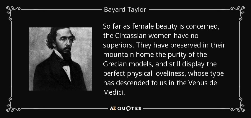 So far as female beauty is concerned, the Circassian women have no superiors. They have preserved in their mountain home the purity of the Grecian models, and still display the perfect physical loveliness, whose type has descended to us in the Venus de Medici. - Bayard Taylor