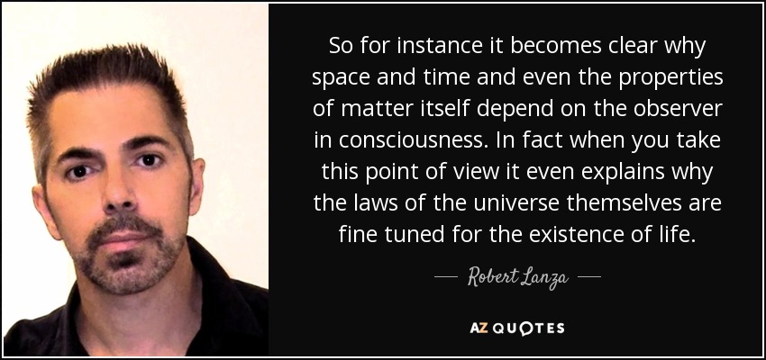 So for instance it becomes clear why space and time and even the properties of matter itself depend on the observer in consciousness. In fact when you take this point of view it even explains why the laws of the universe themselves are fine tuned for the existence of life. - Robert Lanza