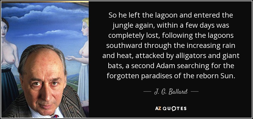 So he left the lagoon and entered the jungle again, within a few days was completely lost, following the lagoons southward through the increasing rain and heat, attacked by alligators and giant bats, a second Adam searching for the forgotten paradises of the reborn Sun. - J. G. Ballard