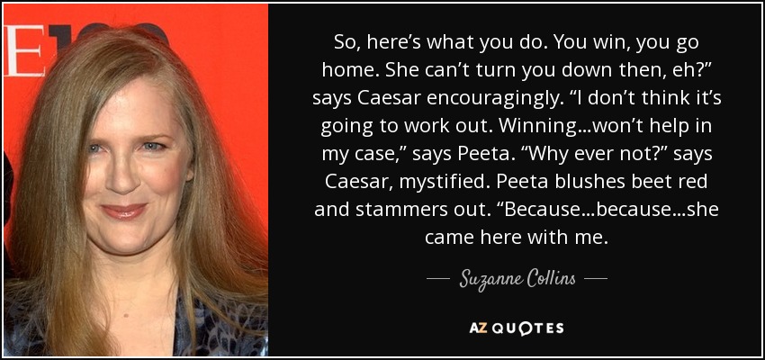 So, here’s what you do. You win, you go home. She can’t turn you down then, eh?” says Caesar encouragingly. “I don’t think it’s going to work out. Winning…won’t help in my case,” says Peeta. “Why ever not?” says Caesar, mystified. Peeta blushes beet red and stammers out. “Because…because…she came here with me. - Suzanne Collins