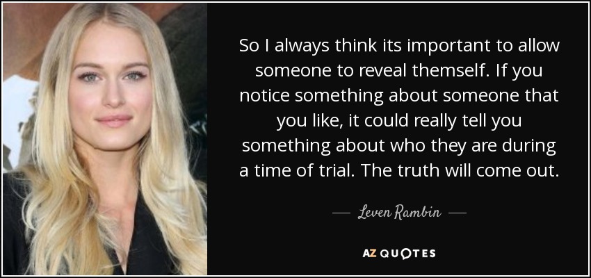 So I always think its important to allow someone to reveal themself. If you notice something about someone that you like, it could really tell you something about who they are during a time of trial. The truth will come out. - Leven Rambin