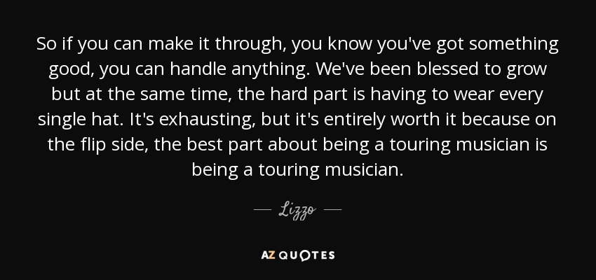 So if you can make it through, you know you've got something good, you can handle anything. We've been blessed to grow but at the same time, the hard part is having to wear every single hat. It's exhausting, but it's entirely worth it because on the flip side, the best part about being a touring musician is being a touring musician. - Lizzo