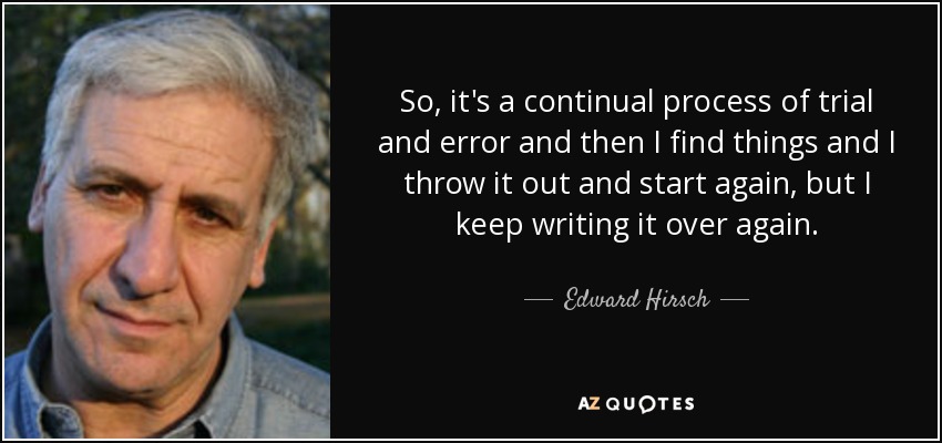 So, it's a continual process of trial and error and then I find things and I throw it out and start again, but I keep writing it over again. - Edward Hirsch