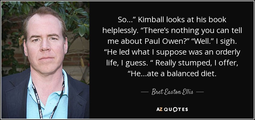 So…” Kimball looks at his book helplessly. “There’s nothing you can tell me about Paul Owen?” “Well.” I sigh. “He led what I suppose was an orderly life, I guess. “ Really stumped, I offer, “He...ate a balanced diet. - Bret Easton Ellis