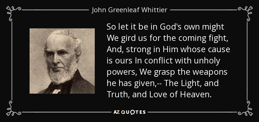 So let it be in God's own might We gird us for the coming fight, And, strong in Him whose cause is ours In conflict with unholy powers, We grasp the weapons he has given,-- The Light, and Truth, and Love of Heaven. - John Greenleaf Whittier