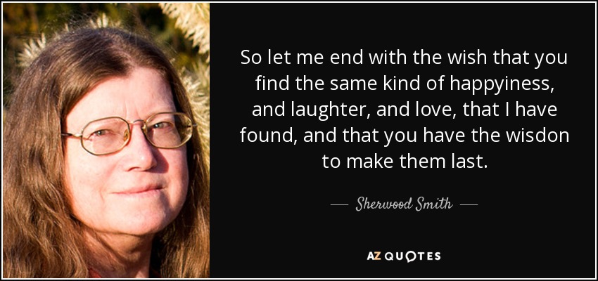 So let me end with the wish that you find the same kind of happyiness, and laughter, and love, that I have found, and that you have the wisdon to make them last. - Sherwood Smith