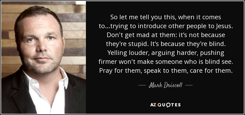 So let me tell you this, when it comes to...trying to introduce other people to Jesus. Don't get mad at them: it's not because they're stupid. It's because they're blind. Yelling louder, arguing harder, pushing firmer won't make someone who is blind see. Pray for them, speak to them, care for them. - Mark Driscoll