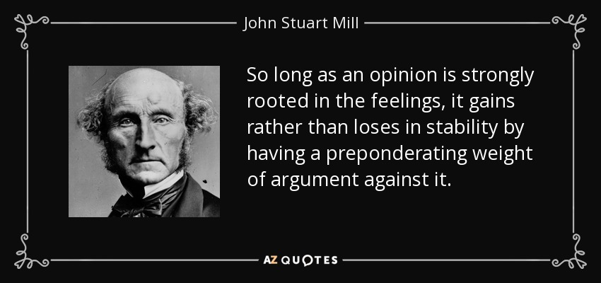 So long as an opinion is strongly rooted in the feelings, it gains rather than loses in stability by having a preponderating weight of argument against it. - John Stuart Mill