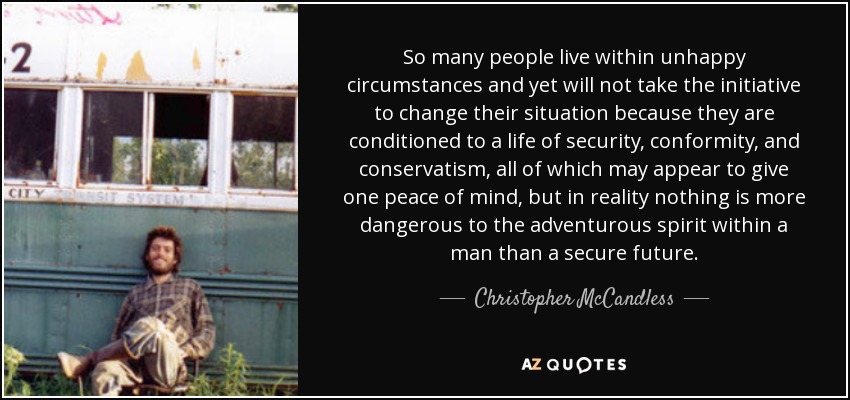 So many people live within unhappy circumstances and yet will not take the initiative to change their situation because they are conditioned to a life of security, conformity, and conservatism, all of which may appear to give one peace of mind, but in reality nothing is more dangerous to the adventurous spirit within a man than a secure future. - Christopher McCandless