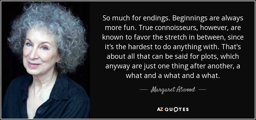 So much for endings. Beginnings are always more fun. True connoisseurs, however, are known to favor the stretch in between, since it's the hardest to do anything with. That's about all that can be said for plots, which anyway are just one thing after another, a what and a what and a what. - Margaret Atwood