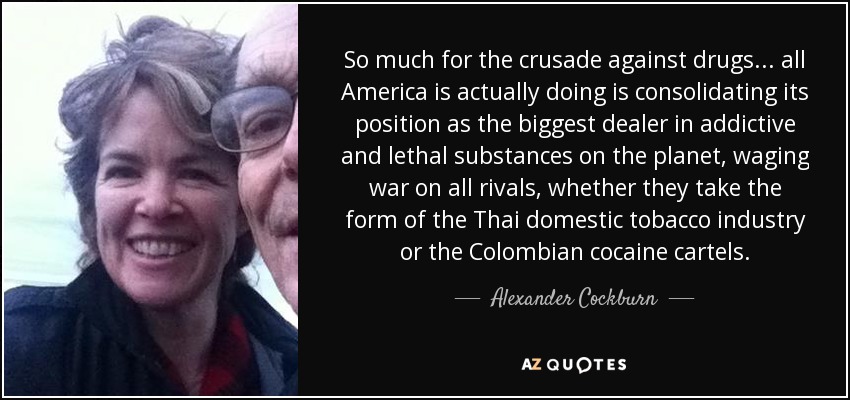 So much for the crusade against drugs . . . all America is actually doing is consolidating its position as the biggest dealer in addictive and lethal substances on the planet, waging war on all rivals, whether they take the form of the Thai domestic tobacco industry or the Colombian cocaine cartels. - Alexander Cockburn