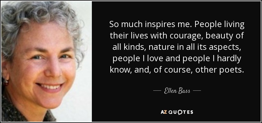 So much inspires me. People living their lives with courage, beauty of all kinds, nature in all its aspects, people I love and people I hardly know, and, of course, other poets. - Ellen Bass