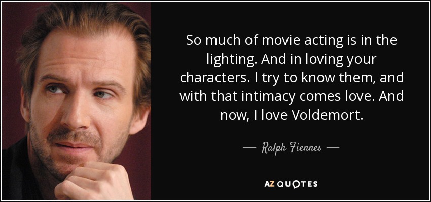 So much of movie acting is in the lighting. And in loving your characters. I try to know them, and with that intimacy comes love. And now, I love Voldemort. - Ralph Fiennes