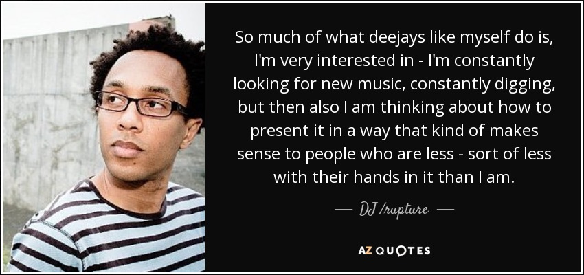 So much of what deejays like myself do is, I'm very interested in - I'm constantly looking for new music, constantly digging, but then also I am thinking about how to present it in a way that kind of makes sense to people who are less - sort of less with their hands in it than I am. - DJ /rupture