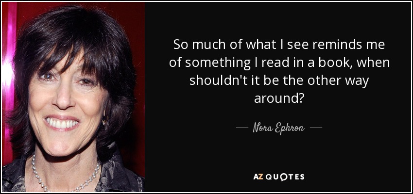 So much of what I see reminds me of something I read in a book, when shouldn't it be the other way around? - Nora Ephron