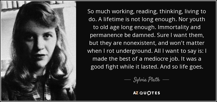 So much working, reading, thinking, living to do. A lifetime is not long enough. Nor youth to old age long enough. Immortality and permanence be damned. Sure I want them, but they are nonexistent, and won't matter when I rot underground. All I want to say is: I made the best of a mediocre job. It was a good fight while it lasted. And so life goes. - Sylvia Plath