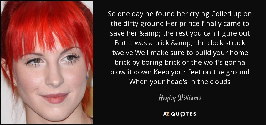 So one day he found her crying Coiled up on the dirty ground Her prince finally came to save her & the rest you can figure out But it was a trick & the clock struck twelve Well make sure to build your home brick by boring brick or the wolf's gonna blow it down Keep your feet on the ground When your head's in the clouds - Hayley Williams