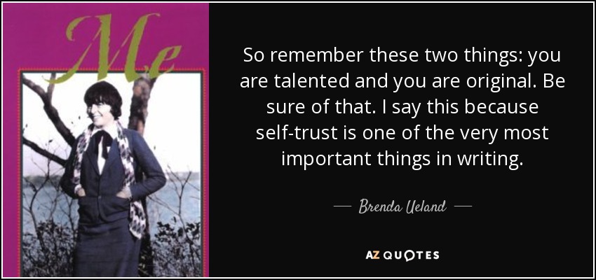 So remember these two things: you are talented and you are original. Be sure of that. I say this because self-trust is one of the very most important things in writing. - Brenda Ueland