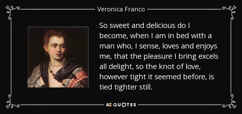 So sweet and delicious do I become, when I am in bed with a man who, I sense, loves and enjoys me, that the pleasure I bring excels all delight, so the knot of love, however tight it seemed before, is tied tighter still. - Veronica Franco