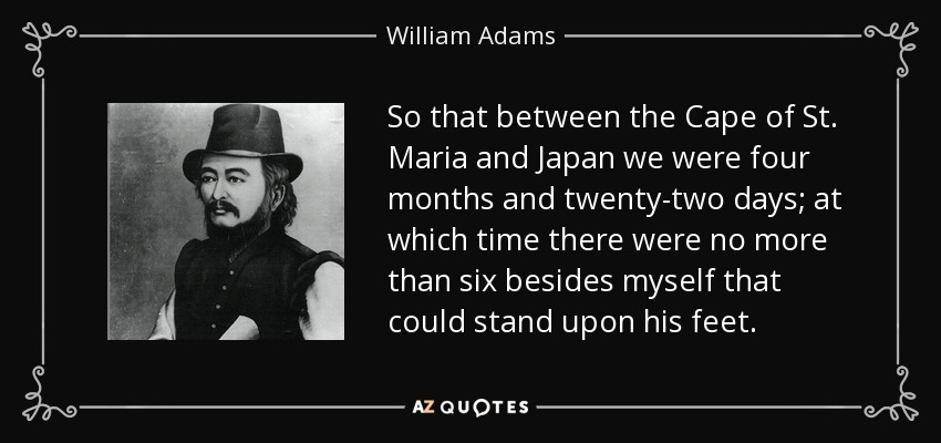 So that between the Cape of St. Maria and Japan we were four months and twenty-two days; at which time there were no more than six besides myself that could stand upon his feet. - William Adams