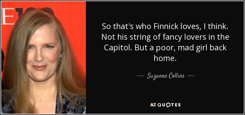 So that's who Finnick loves, I think. Not his string of fancy lovers in the Capitol. But a poor, mad girl back home. - Suzanne Collins