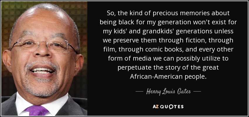 So, the kind of precious memories about being black for my generation won't exist for my kids' and grandkids' generations unless we preserve them through fiction, through film, through comic books, and every other form of media we can possibly utilize to perpetuate the story of the great African-American people. - Henry Louis Gates