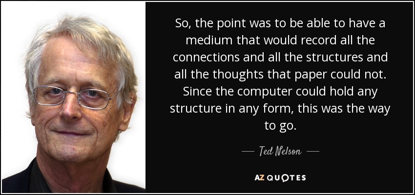 So, the point was to be able to have a medium that would record all the connections and all the structures and all the thoughts that paper could not. Since the computer could hold any structure in any form, this was the way to go. - Ted Nelson
