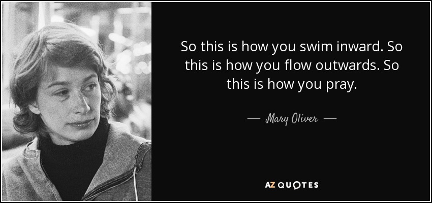 So this is how you swim inward. So this is how you flow outwards. So this is how you pray. - Mary Oliver