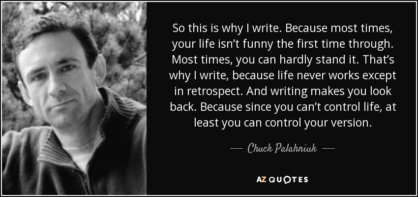 So this is why I write. Because most times, your life isn’t funny the first time through. Most times, you can hardly stand it. That’s why I write, because life never works except in retrospect. And writing makes you look back. Because since you can’t control life, at least you can control your version. - Chuck Palahniuk