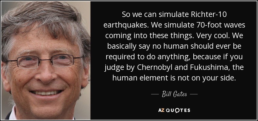 Así que podemos simular terremotos Richter-10. Simulamos olas de 70 pies entrando en estas cosas. Es genial. Básicamente decimos que a ningún ser humano se le debería exigir hacer nada, porque si juzgas por Chernobyl y Fukushima, el elemento humano no está de tu lado. - Bill Gates