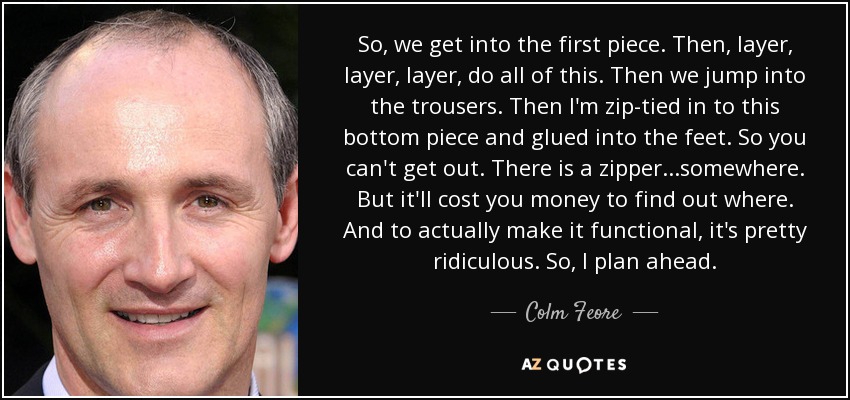 So, we get into the first piece. Then, layer, layer, layer, do all of this. Then we jump into the trousers. Then I'm zip-tied in to this bottom piece and glued into the feet. So you can't get out. There is a zipper...somewhere. But it'll cost you money to find out where. And to actually make it functional, it's pretty ridiculous. So, I plan ahead. - Colm Feore