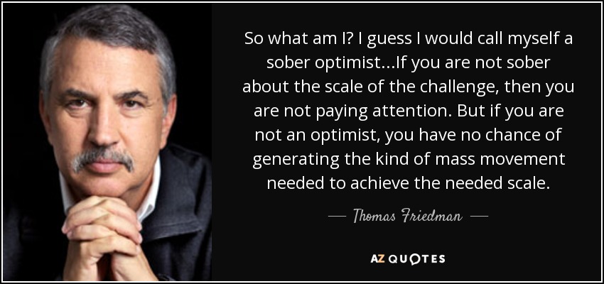 So what am I? I guess I would call myself a sober optimist...If you are not sober about the scale of the challenge, then you are not paying attention. But if you are not an optimist, you have no chance of generating the kind of mass movement needed to achieve the needed scale. - Thomas Friedman