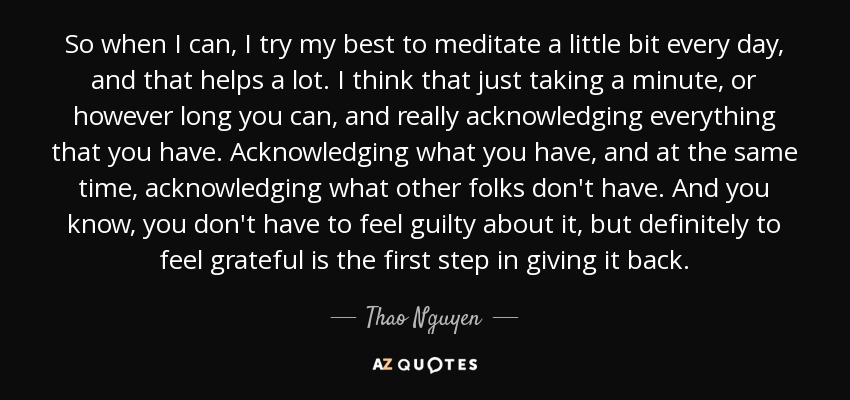 So when I can, I try my best to meditate a little bit every day, and that helps a lot. I think that just taking a minute, or however long you can, and really acknowledging everything that you have. Acknowledging what you have, and at the same time, acknowledging what other folks don't have. And you know, you don't have to feel guilty about it, but definitely to feel grateful is the first step in giving it back. - Thao Nguyen