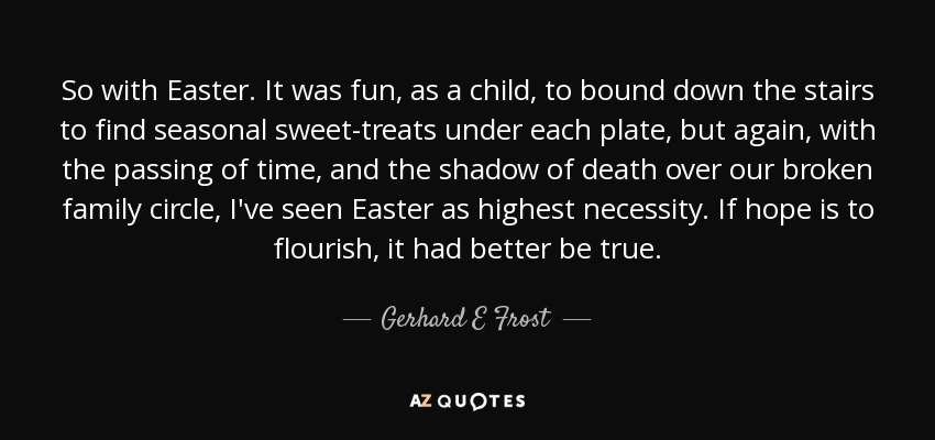 So with Easter. It was fun, as a child, to bound down the stairs to find seasonal sweet-treats under each plate, but again, with the passing of time, and the shadow of death over our broken family circle, I've seen Easter as highest necessity. If hope is to flourish, it had better be true. - Gerhard E Frost