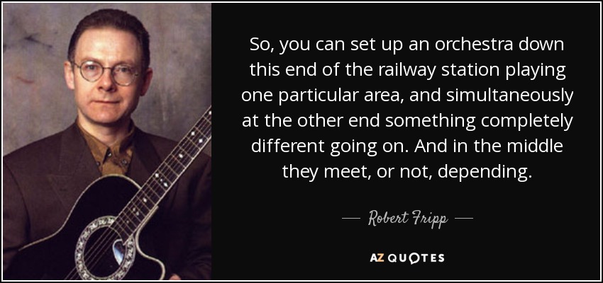 So, you can set up an orchestra down this end of the railway station playing one particular area, and simultaneously at the other end something completely different going on. And in the middle they meet, or not, depending. - Robert Fripp