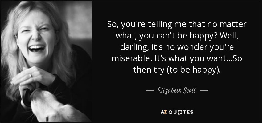 So, you're telling me that no matter what, you can't be happy? Well, darling, it's no wonder you're miserable. It's what you want...So then try (to be happy). - Elizabeth Scott