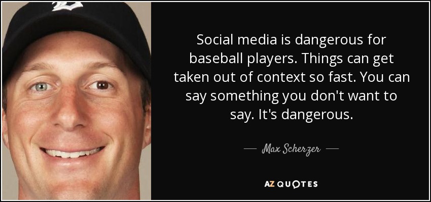 Social media is dangerous for baseball players. Things can get taken out of context so fast. You can say something you don't want to say. It's dangerous. - Max Scherzer