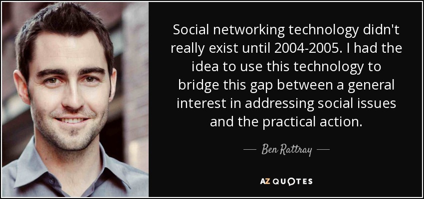 La tecnología de las redes sociales no existió realmente hasta 2004-2005. Tuve la idea de utilizar esta tecnología para salvar esta brecha entre el interés general por abordar los problemas sociales y la acción práctica. - Ben Rattray