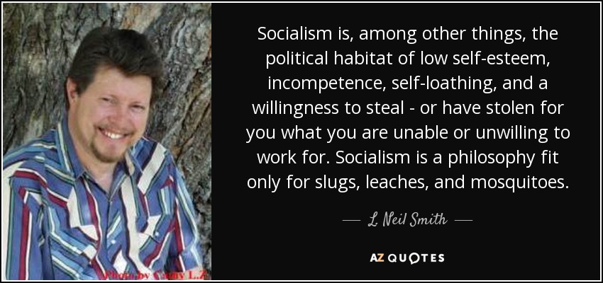 Socialism is, among other things, the political habitat of low self-esteem, incompetence, self-loathing, and a willingness to steal - or have stolen for you what you are unable or unwilling to work for. Socialism is a philosophy fit only for slugs, leaches, and mosquitoes. - L. Neil Smith