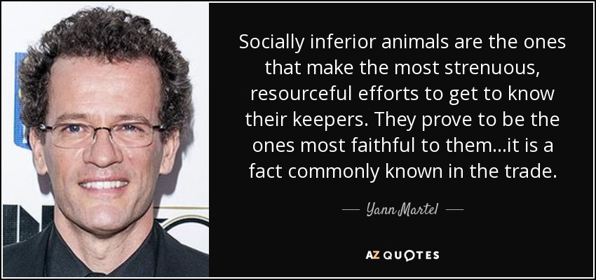 Socially inferior animals are the ones that make the most strenuous, resourceful efforts to get to know their keepers. They prove to be the ones most faithful to them…it is a fact commonly known in the trade. - Yann Martel