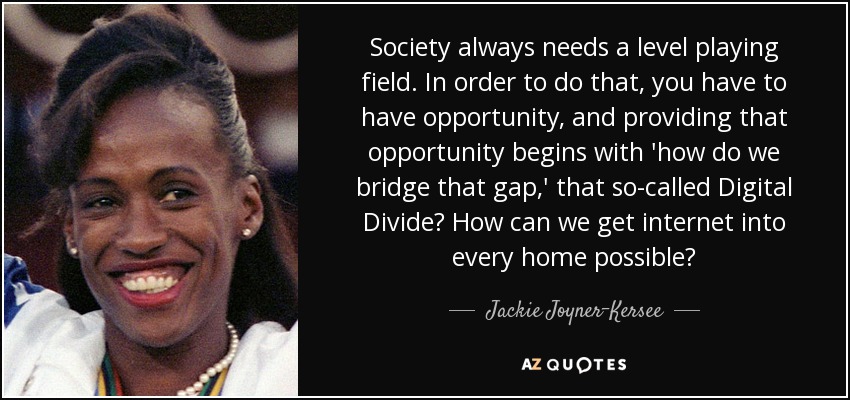 Society always needs a level playing field. In order to do that, you have to have opportunity, and providing that opportunity begins with 'how do we bridge that gap,' that so-called Digital Divide? How can we get internet into every home possible? - Jackie Joyner-Kersee