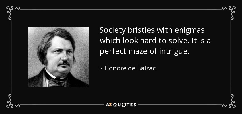 Society bristles with enigmas which look hard to solve. It is a perfect maze of intrigue. - Honore de Balzac