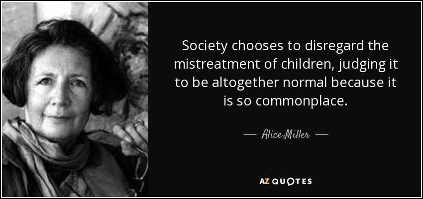 Society chooses to disregard the mistreatment of children, judging it to be altogether normal because it is so commonplace. - Alice Miller