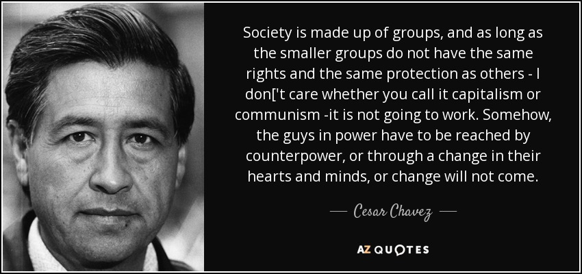 Society is made up of groups, and as long as the smaller groups do not have the same rights and the same protection as others - I don['t care whether you call it capitalism or communism -it is not going to work. Somehow, the guys in power have to be reached by counterpower, or through a change in their hearts and minds, or change will not come. - Cesar Chavez