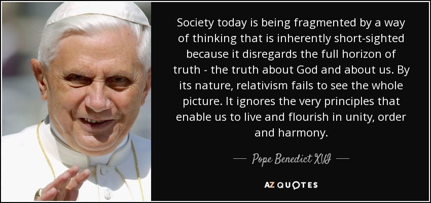 Society today is being fragmented by a way of thinking that is inherently short-sighted because it disregards the full horizon of truth - the truth about God and about us. By its nature, relativism fails to see the whole picture. It ignores the very principles that enable us to live and flourish in unity, order and harmony. - Pope Benedict XVI